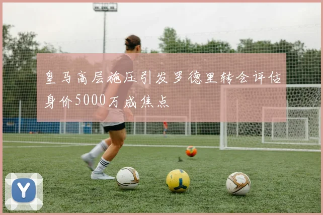 皇马高层施压引发罗德里转会评估身价5000万成焦点