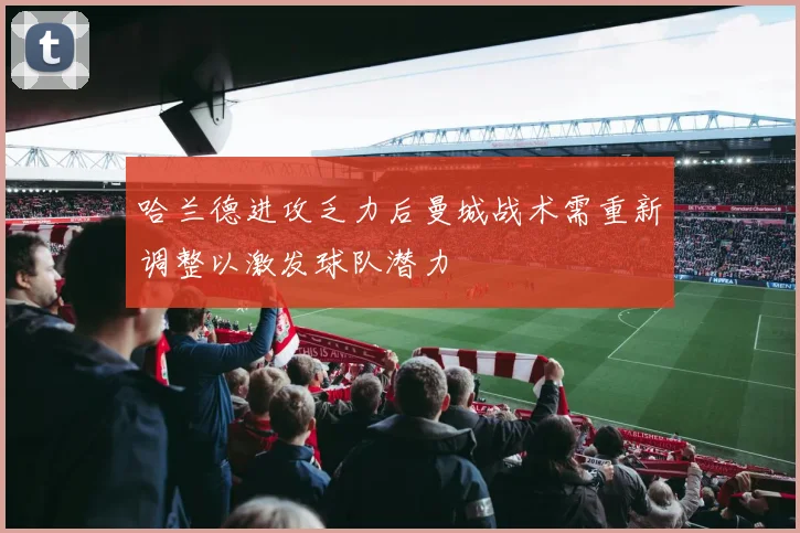 哈兰德进攻乏力后曼城战术需重新调整以激发球队潜力