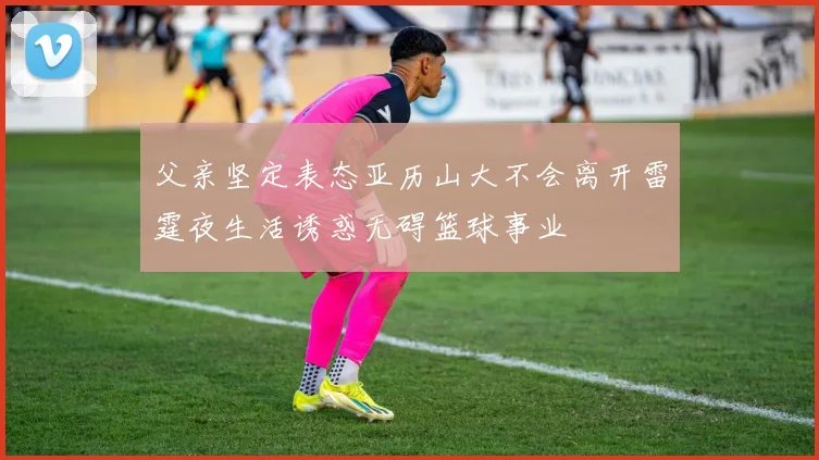 父亲坚定表态亚历山大不会离开雷霆夜生活诱惑无碍篮球事业