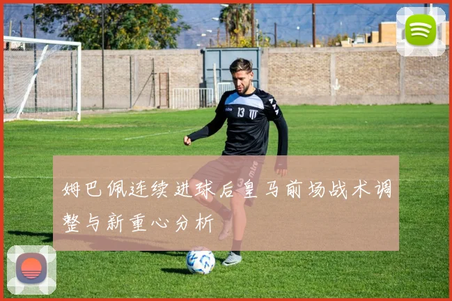 姆巴佩连续进球后皇马前场战术调整与新重心分析