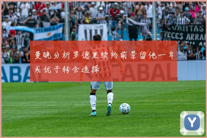 曼晚分析罗德里续约前景留他一年或优于转会选择
