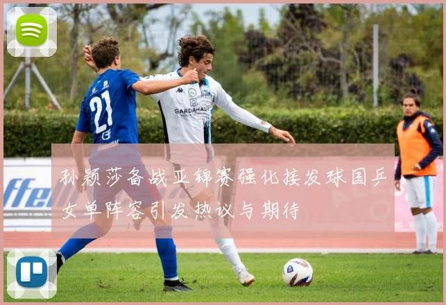 孙颖莎备战亚锦赛强化接发球国乒女单阵容引发热议与期待