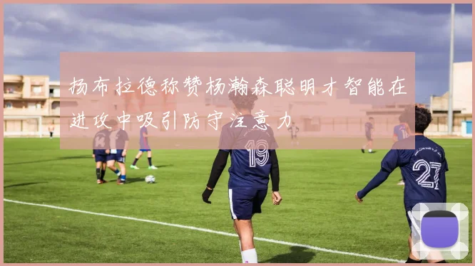 扬布拉德称赞杨瀚森聪明才智能在进攻中吸引防守注意力
