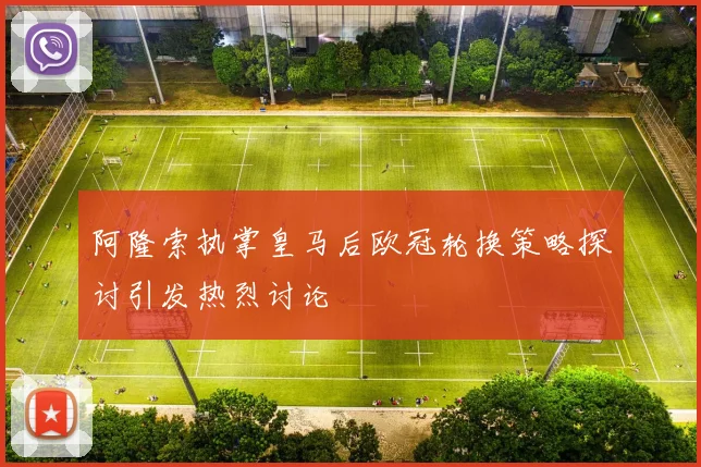 阿隆索执掌皇马后欧冠轮换策略探讨引发热烈讨论