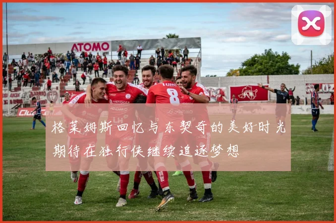 格莱姆斯回忆与东契奇的美好时光期待在独行侠继续追逐梦想