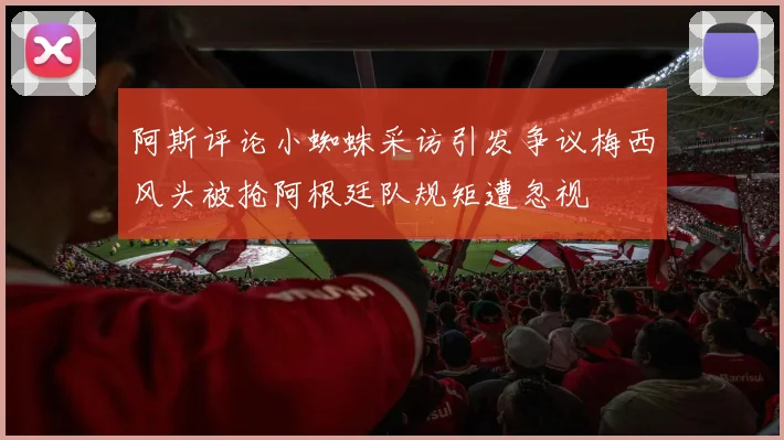 阿斯评论小蜘蛛采访引发争议梅西风头被抢阿根廷队规矩遭忽视